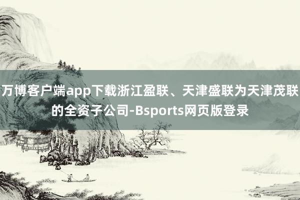 万博客户端app下载浙江盈联、天津盛联为天津茂联的全资子公司-Bsports网页版登录