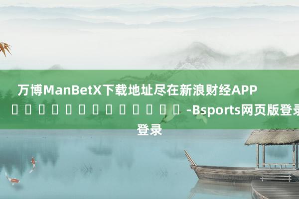 万博ManBetX下载地址尽在新浪财经APP            													-Bsports网页版登录