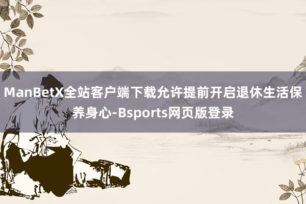 ManBetX全站客户端下载允许提前开启退休生活保养身心-Bsports网页版登录