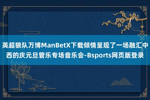 英超狼队万博ManBetX下载倾情呈现了一场融汇中西的庆元旦管乐专场音乐会-Bsports网页版登录