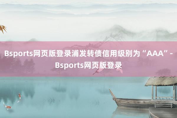 Bsports网页版登录浦发转债信用级别为“AAA”-Bsports网页版登录