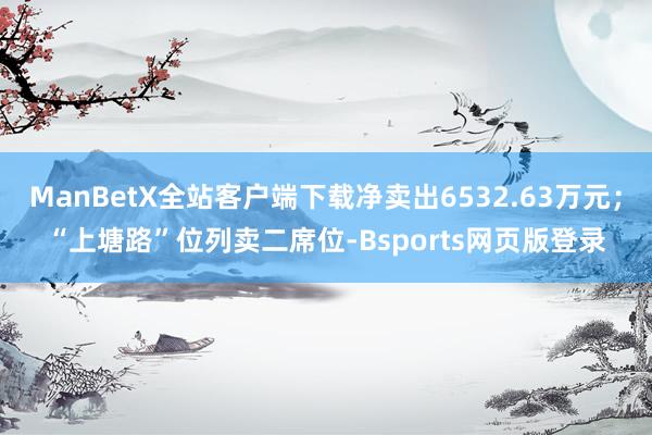 ManBetX全站客户端下载净卖出6532.63万元；“上塘路”位列卖二席位-Bsports网页版登录