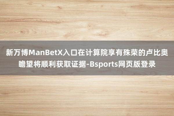 新万博ManBetX入口　　在计算院享有殊荣的卢比奥瞻望将顺利获取证据-Bsports网页版登录