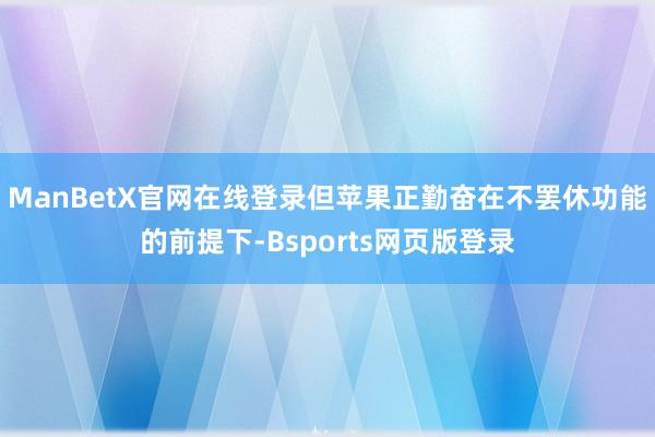 ManBetX官网在线登录但苹果正勤奋在不罢休功能的前提下-Bsports网页版登录