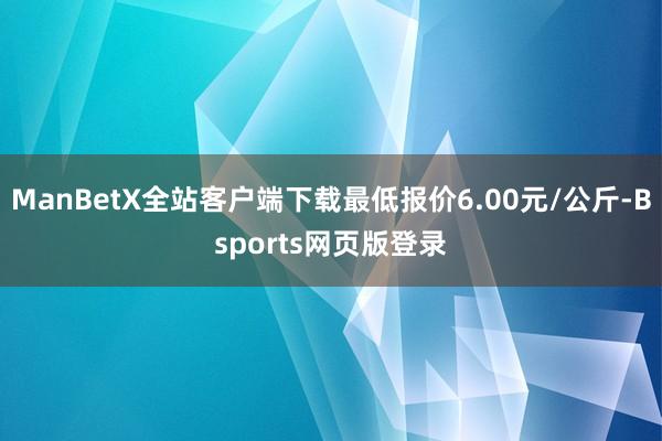 ManBetX全站客户端下载最低报价6.00元/公斤-Bsports网页版登录