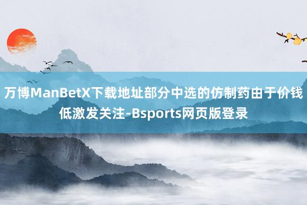 万博ManBetX下载地址部分中选的仿制药由于价钱低激发关注-Bsports网页版登录