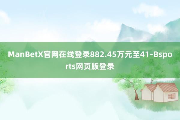 ManBetX官网在线登录882.45万元至41-Bsports网页版登录