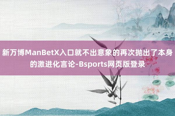 新万博ManBetX入口就不出意象的再次抛出了本身的激进化言论-Bsports网页版登录