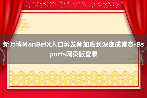 新万博ManBetX入口剪发师加班到深夜成常态-Bsports网页版登录