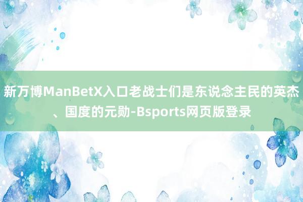 新万博ManBetX入口老战士们是东说念主民的英杰、国度的元勋-Bsports网页版登录