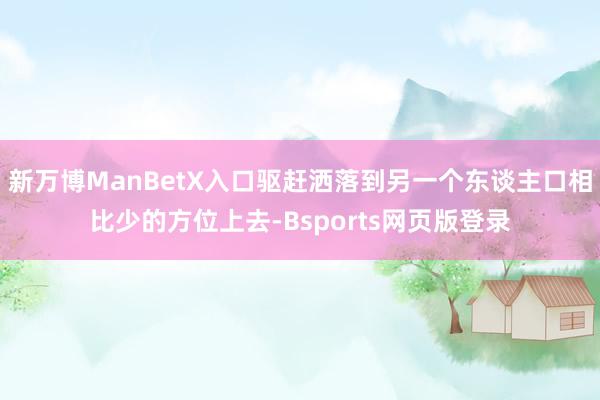 新万博ManBetX入口驱赶洒落到另一个东谈主口相比少的方位上去-Bsports网页版登录