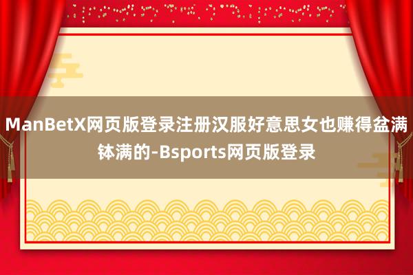 ManBetX网页版登录注册汉服好意思女也赚得盆满钵满的-Bsports网页版登录