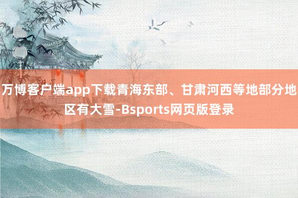 万博客户端app下载青海东部、甘肃河西等地部分地区有大雪-Bsports网页版登录