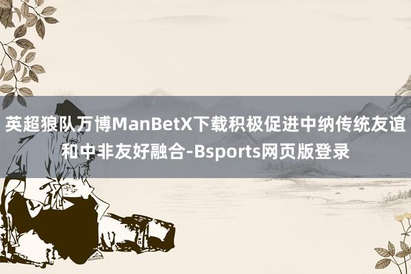 英超狼队万博ManBetX下载积极促进中纳传统友谊和中非友好融合-Bsports网页版登录