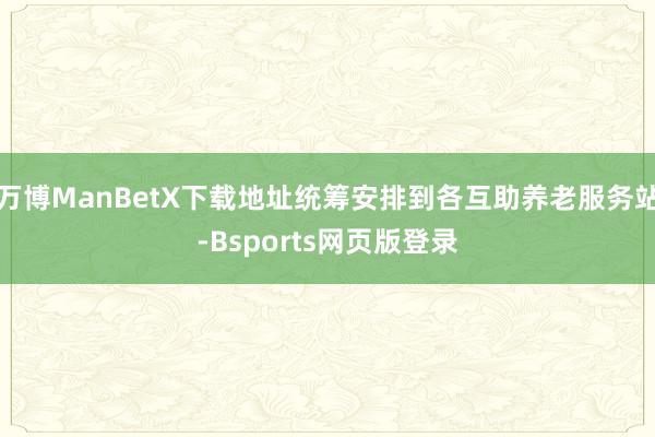 万博ManBetX下载地址统筹安排到各互助养老服务站-Bsports网页版登录