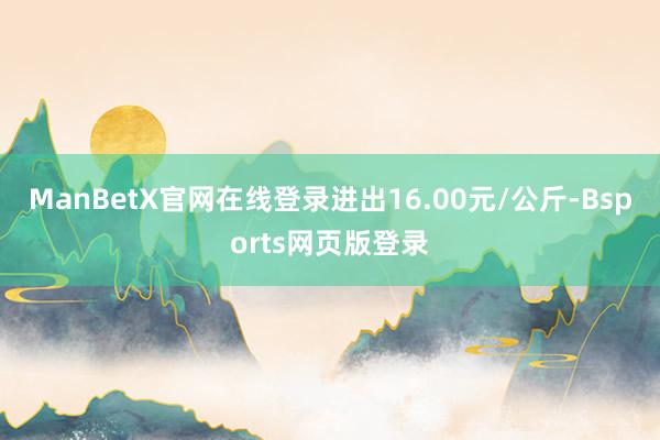 ManBetX官网在线登录进出16.00元/公斤-Bsports网页版登录