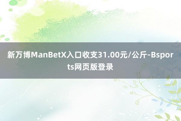 新万博ManBetX入口收支31.00元/公斤-Bsports网页版登录