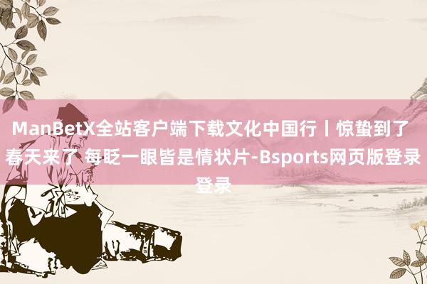 ManBetX全站客户端下载文化中国行丨惊蛰到了 春天来了 每眨一眼皆是情状片-Bsports网页版登录