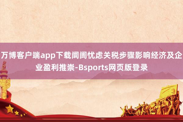 万博客户端app下载阛阓忧虑关税步骤影响经济及企业盈利推崇-Bsports网页版登录