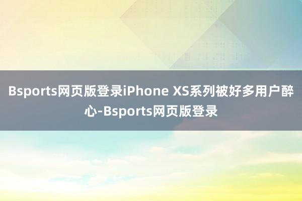 Bsports网页版登录iPhone XS系列被好多用户醉心-Bsports网页版登录