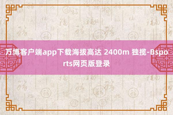 万博客户端app下载海拔高达 2400m 独揽-Bsports网页版登录