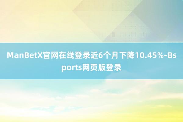 ManBetX官网在线登录近6个月下降10.45%-Bsports网页版登录