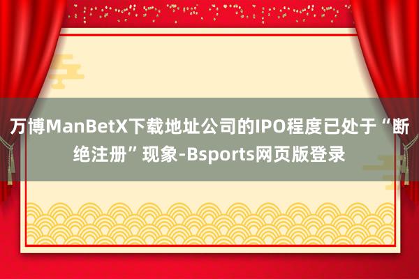 万博ManBetX下载地址公司的IPO程度已处于“断绝注册”现象-Bsports网页版登录
