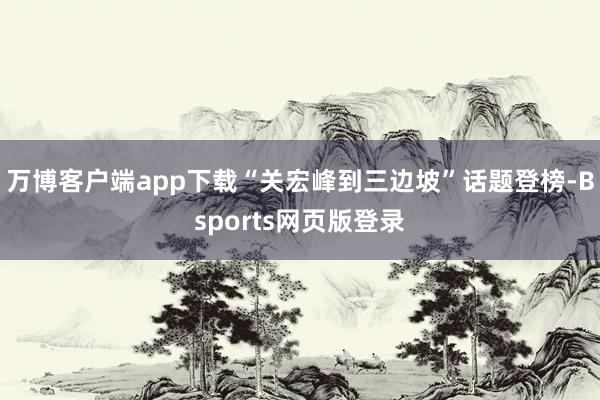 万博客户端app下载“关宏峰到三边坡”话题登榜-Bsports网页版登录