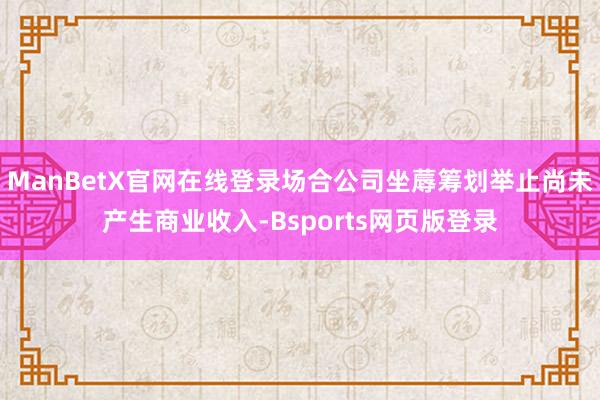 ManBetX官网在线登录场合公司坐蓐筹划举止尚未产生商业收入-Bsports网页版登录