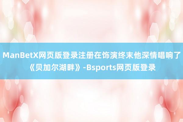 ManBetX网页版登录注册在饰演终末他深情唱响了《贝加尔湖畔》-Bsports网页版登录