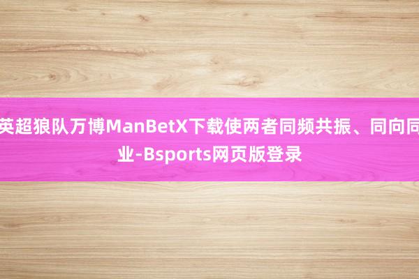 英超狼队万博ManBetX下载使两者同频共振、同向同业-Bsports网页版登录