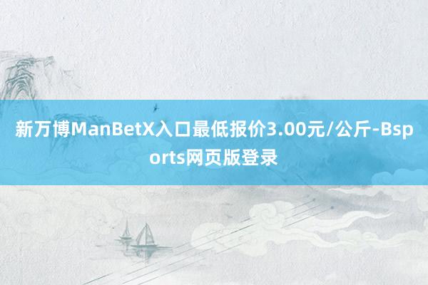 新万博ManBetX入口最低报价3.00元/公斤-Bsports网页版登录