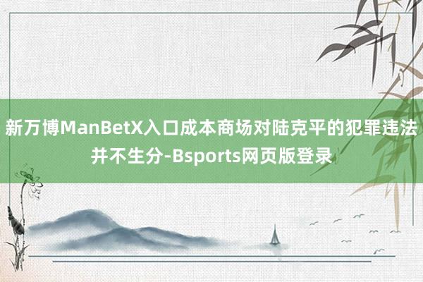 新万博ManBetX入口成本商场对陆克平的犯罪违法并不生分-Bsports网页版登录