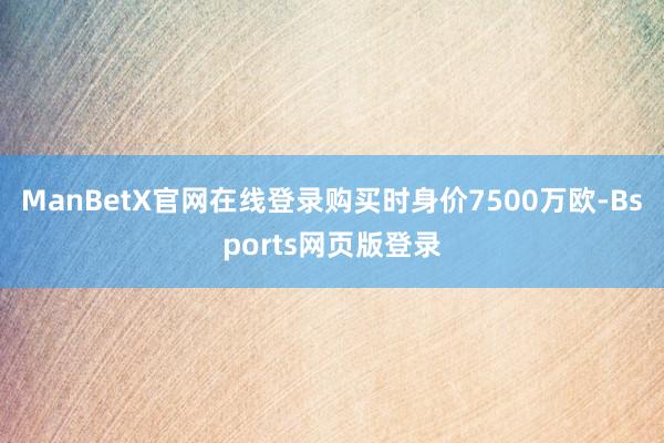 ManBetX官网在线登录购买时身价7500万欧-Bsports网页版登录