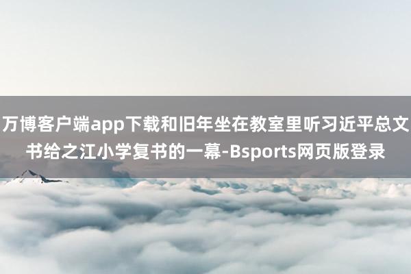 万博客户端app下载和旧年坐在教室里听习近平总文书给之江小学复书的一幕-Bsports网页版登录