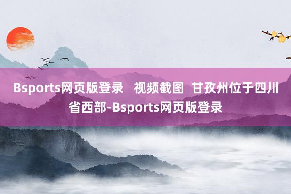 Bsports网页版登录   视频截图  甘孜州位于四川省西部-Bsports网页版登录