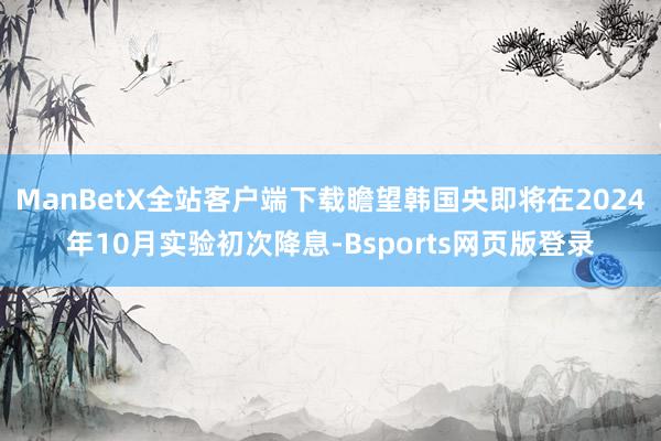 ManBetX全站客户端下载瞻望韩国央即将在2024年10月实验初次降息-Bsports网页版登录