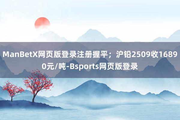 ManBetX网页版登录注册握平；沪铅2509收16890元/吨-Bsports网页版登录