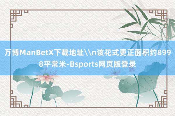 万博ManBetX下载地址\n该花式更正面积约8998平常米-Bsports网页版登录